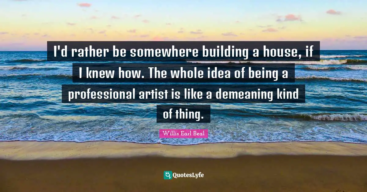 I'd rather be somewhere building a house, if I knew how. The whole idea of being a professional artist is like a demeaning kind of thing.