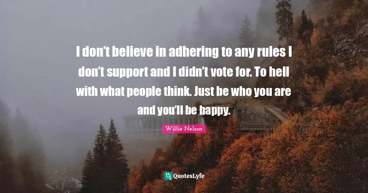 Willie Nelson Quotes: I don’t believe in adhering to any rules I don’t support and I didn’t vote for. To hell with what people think. Just be who you are and you’ll be happy.