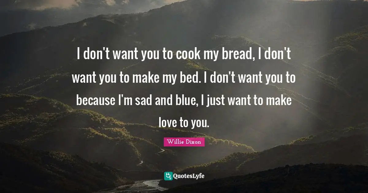 A. C. Dixon Quotes: "I don't want you to cook my bread, I don't want you to make my bed. I don't want you to because I'm sad and blue, I just want to make love to you."
