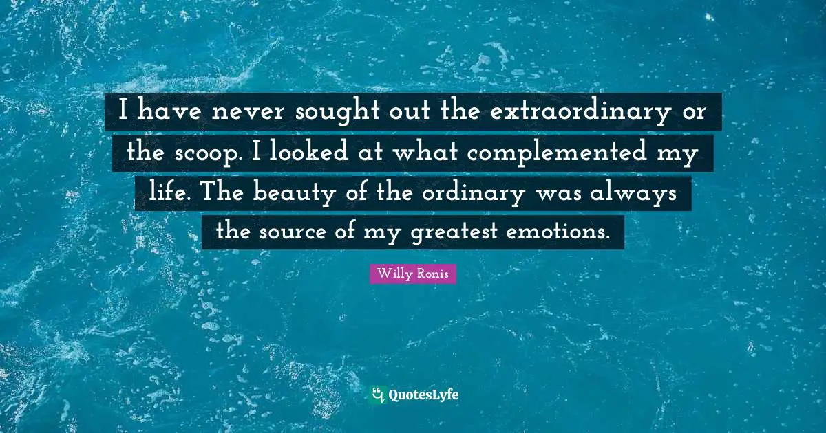 I have never sought out the extraordinary or the scoop. I looked at what complemented my life. The beauty of the ordinary was always the source of my greatest emotions.