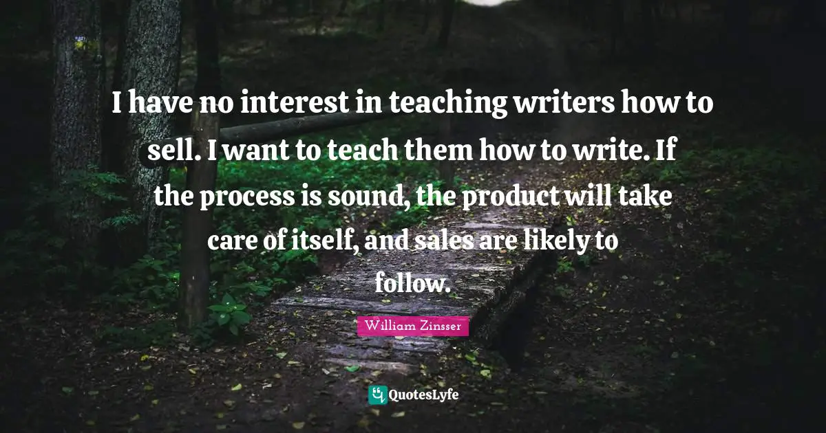 I have no interest in teaching writers how to sell. I want to teach them how to write. If the process is sound, the product will take care of itself, and sales are likely to follow.