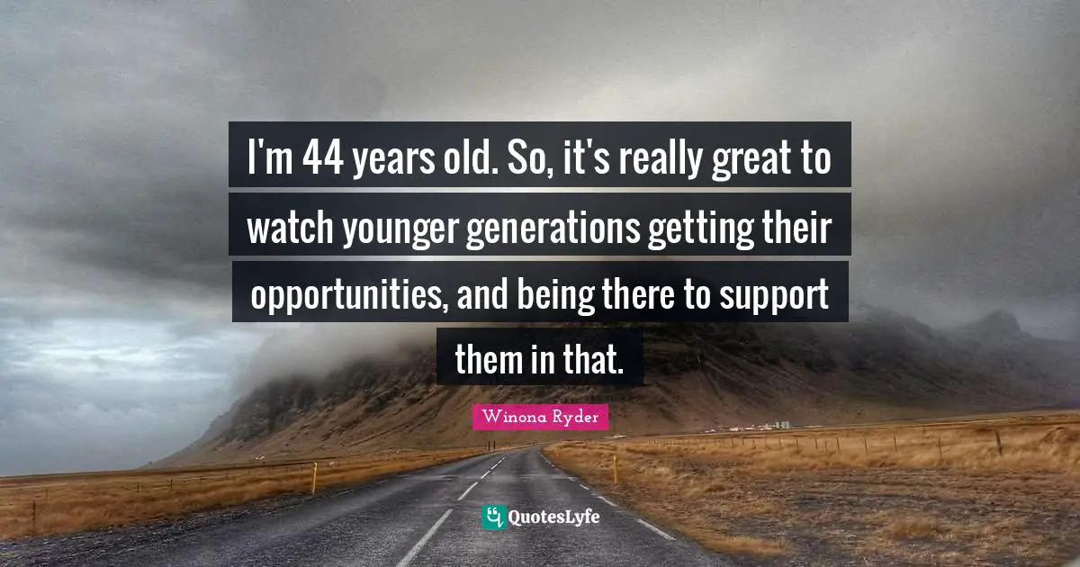 I'm 44 years old. So, it's really great to watch younger generations getting their opportunities, and being there to support them in that.