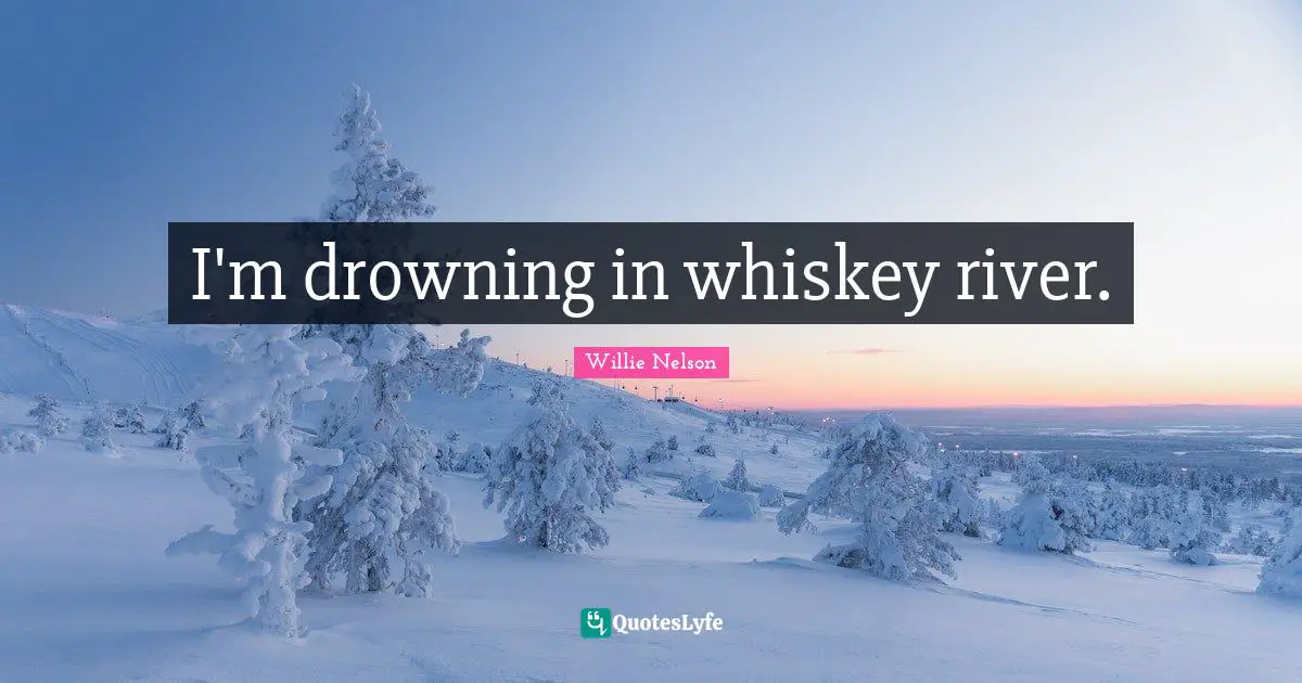 I'm drowning in whiskey river.