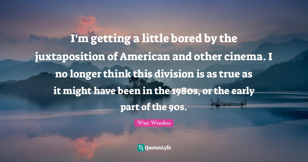 Wim Wenders Quotes: "I'm getting a little bored by the juxtaposition of American and other cinema. I no longer think this division is as true as it might have been in the 1980s, or the early part of the 90s."