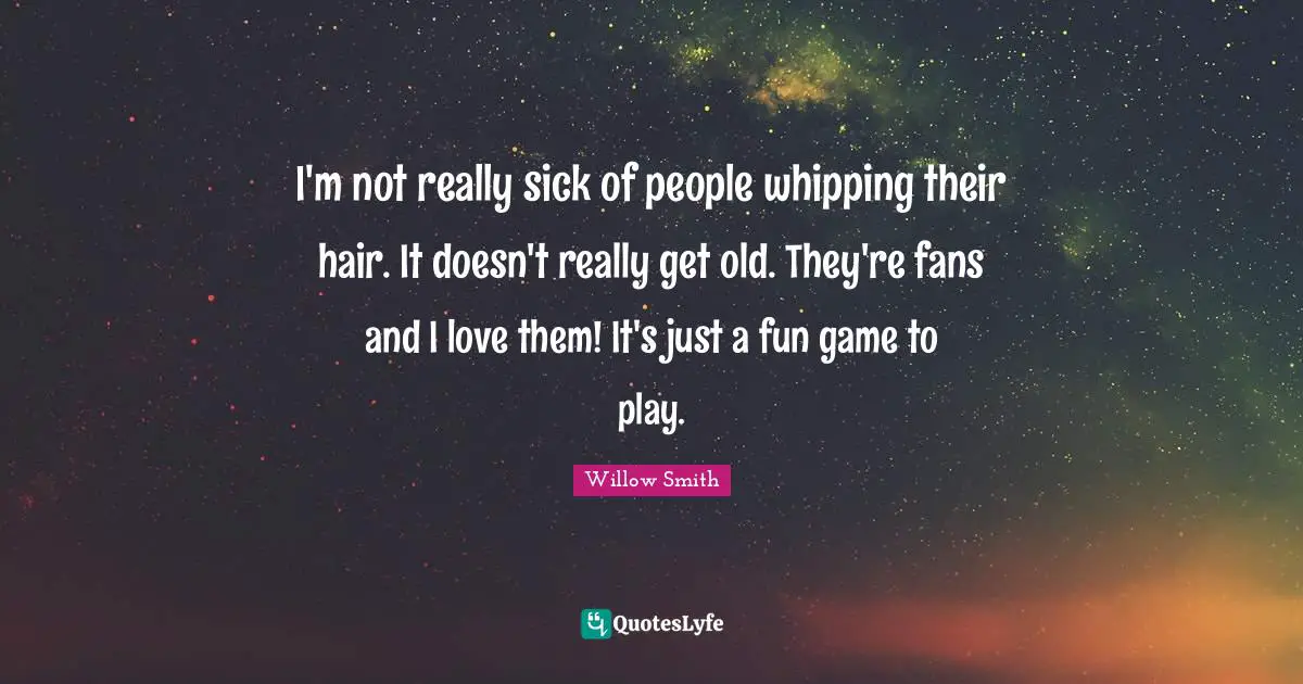 I'm not really sick of people whipping their hair. It doesn't really get old. They're fans and I love them! It's just a fun game to play.