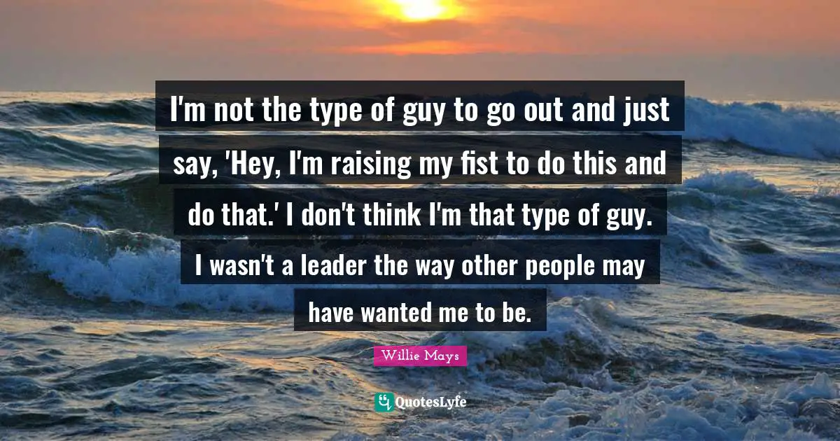 Willie Mays Quotes: "I'm not the type of guy to go out and just say, 'Hey, I'm raising my fist to do this and do that.' I don't think I'm that type of guy. I wasn't a leader the way other people may have wanted me to be."
