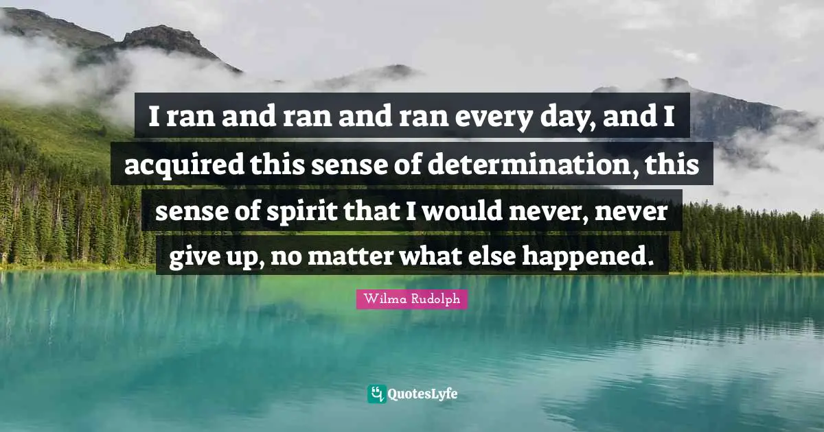 I ran and ran and ran every day, and I acquired this sense of determination, this sense of spirit that I would never, never give up, no matter what else happened.