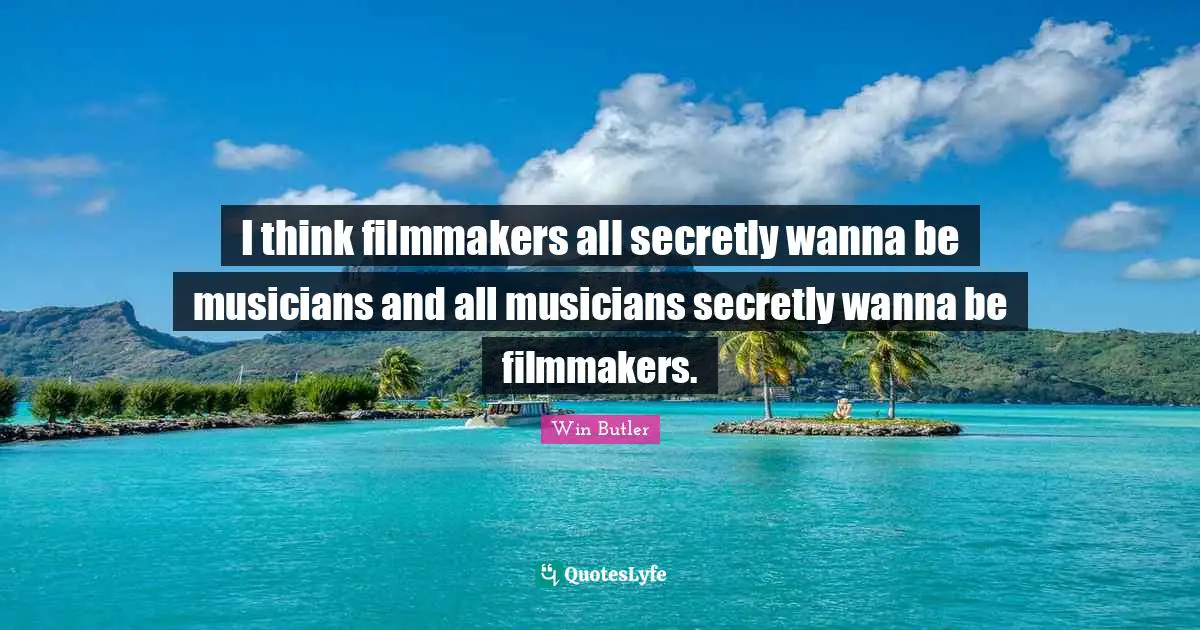 I think filmmakers all secretly wanna be musicians and all musicians secretly wanna be filmmakers.