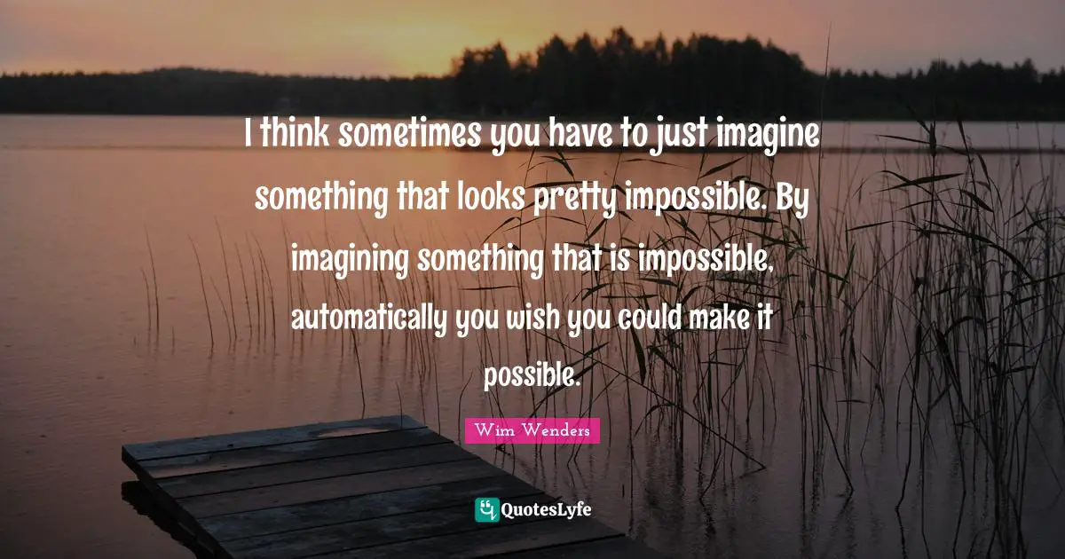 Wim Wenders Quotes: "I think sometimes you have to just imagine something that looks pretty impossible. By imagining something that is impossible, automatically you wish you could make it possible."