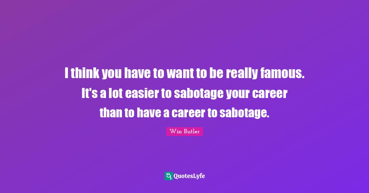 I think you have to want to be really famous. It's a lot easier to sabotage your career than to have a career to sabotage.