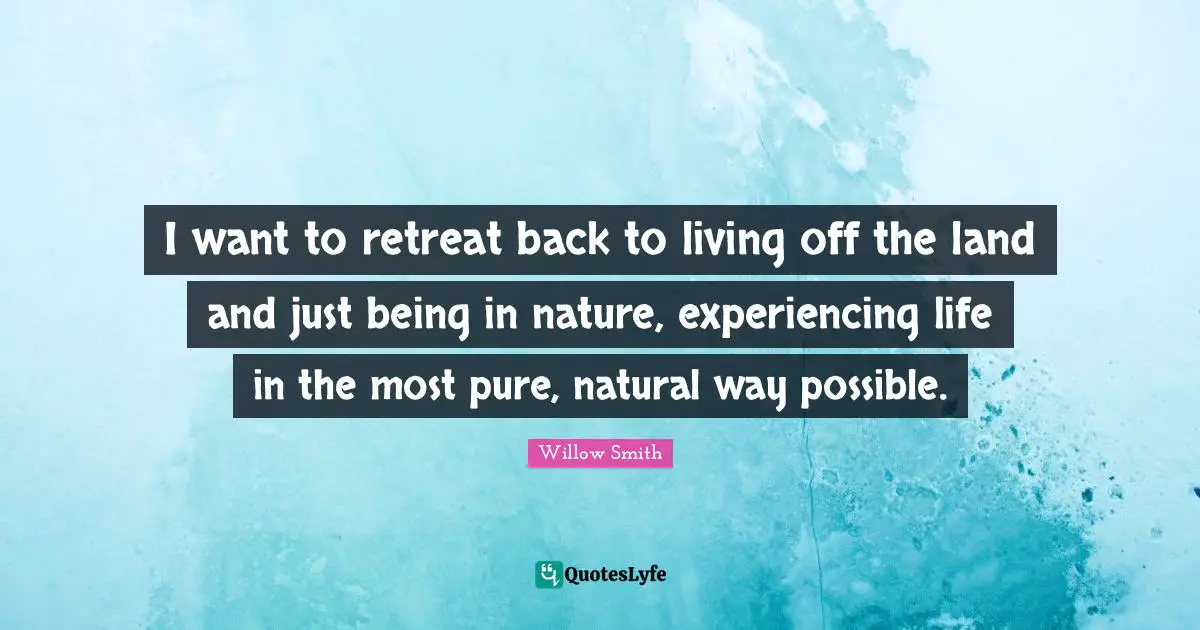 I want to retreat back to living off the land and just being in nature, experiencing life in the most pure, natural way possible.