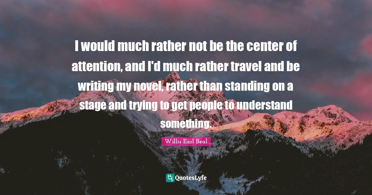 I would much rather not be the center of attention, and I'd much rather travel and be writing my novel, rather than standing on a stage and trying to get people to understand something.