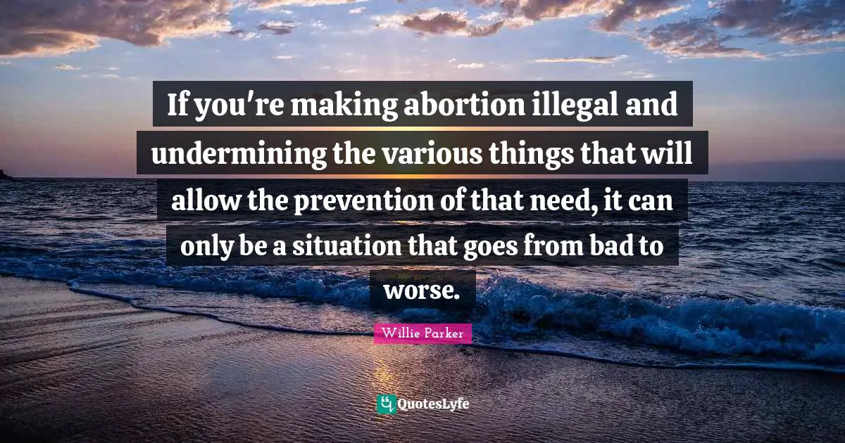 If you're making abortion illegal and undermining the various things that will allow the prevention of that need, it can only be a situation that goes from bad to worse.