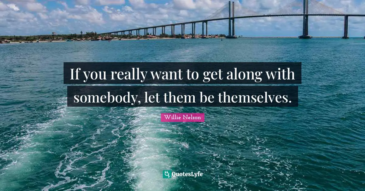 Willie Nelson Quotes: If you really want to get along with somebody, let them be themselves.