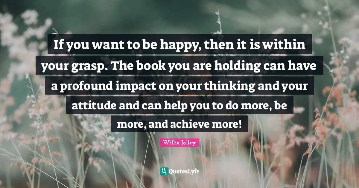 Willie Jolley Quotes: "If you want to be happy, then it is within your grasp. The book you are holding can have a profound impact on your thinking and your attitude and can help you to do more, be more, and achieve more!"