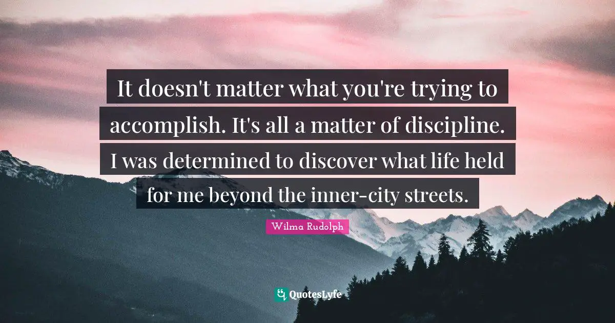 It doesn't matter what you're trying to accomplish. It's all a matter of discipline. I was determined to discover what life held for me beyond the inner-city streets.