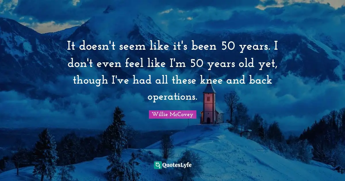 It doesn't seem like it's been 50 years. I don't even feel like I'm 50 years old yet, though I've had all these knee and back operations.