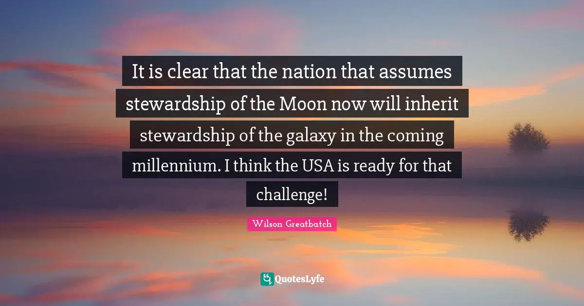 It is clear that the nation that assumes stewardship of the Moon now will inherit stewardship of the galaxy in the coming millennium. I think the USA is ready for that challenge!