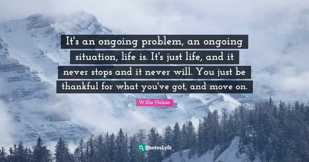 Willie Nelson Quotes: "It's an ongoing problem, an ongoing situation, life is. It's just life, and it never stops and it never will. You just be thankful for what you've got, and move on."