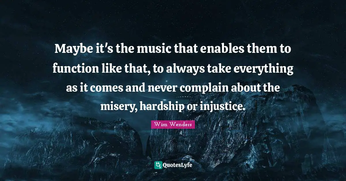 Wim Wenders Quotes: "Maybe it's the music that enables them to function like that, to always take everything as it comes and never complain about the misery, hardship or injustice."