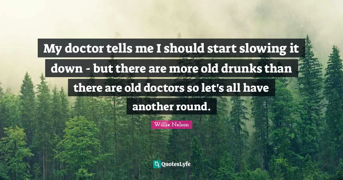 Willie Nelson Quotes: My doctor tells me I should start slowing it down - but there are more old drunks than there are old doctors so let's all have another round.