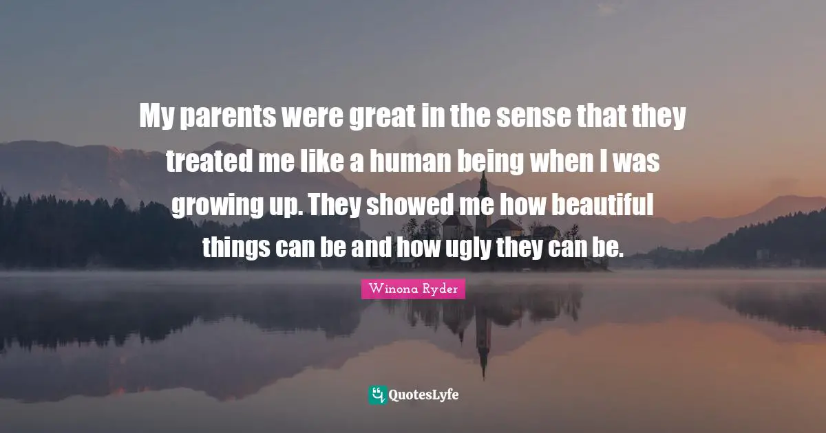 My parents were great in the sense that they treated me like a human being when I was growing up. They showed me how beautiful things can be and how ugly they can be.