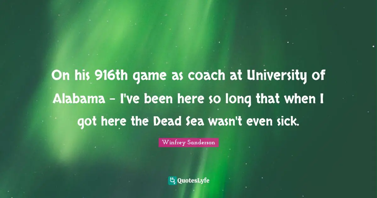 On his 916th game as coach at University of Alabama - I've been here so long that when I got here the Dead Sea wasn't even sick.