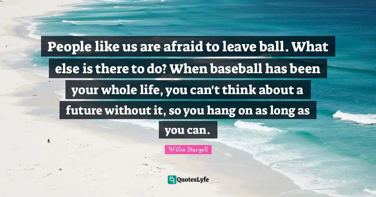 People like us are afraid to leave ball. What else is there to do? When baseball has been your whole life, you can't think about a future without it, so you hang on as long as you can.
