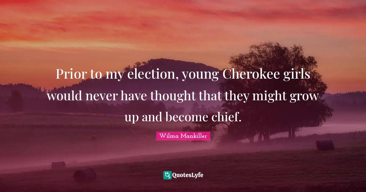 Wilma Mankiller Quotes: Prior to my election, young Cherokee girls would never have thought that they might grow up and become chief.