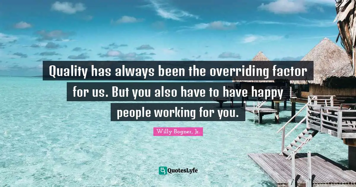 Quality has always been the overriding factor for us. But you also have to have happy people working for you.