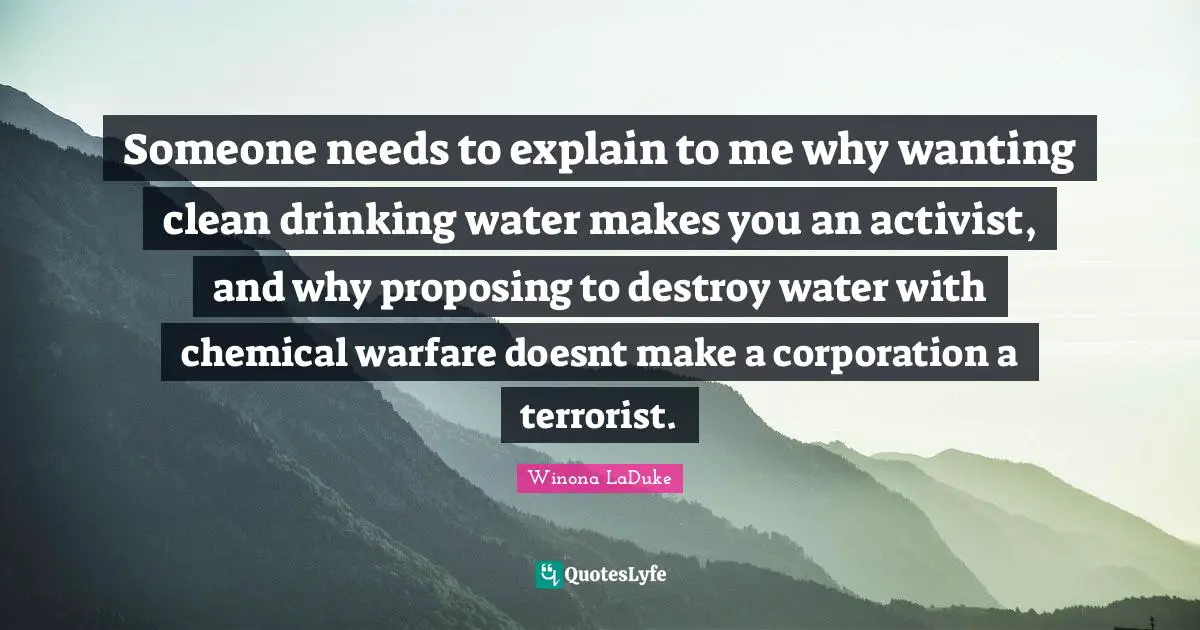 Drinking Quotes: "Someone needs to explain to me why wanting clean drinking water makes you an activist, and why proposing to destroy water with chemical warfare doesnt make a corporation a terrorist."