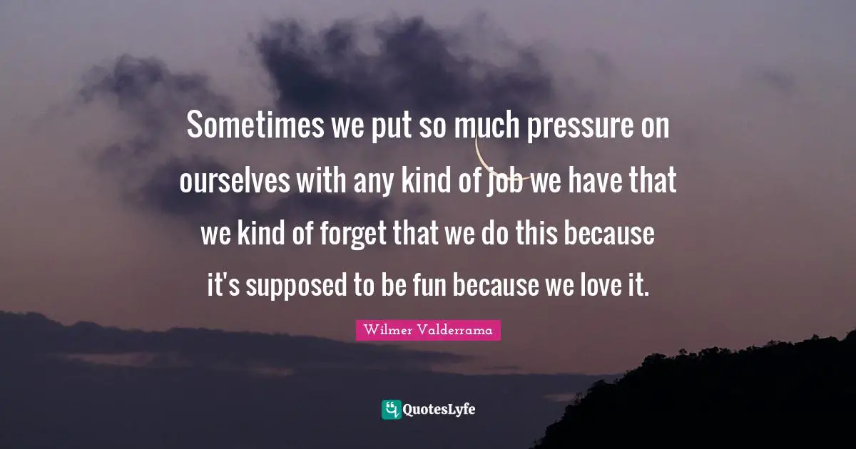 Sometimes we put so much pressure on ourselves with any kind of job we have that we kind of forget that we do this because it's supposed to be fun because we love it.