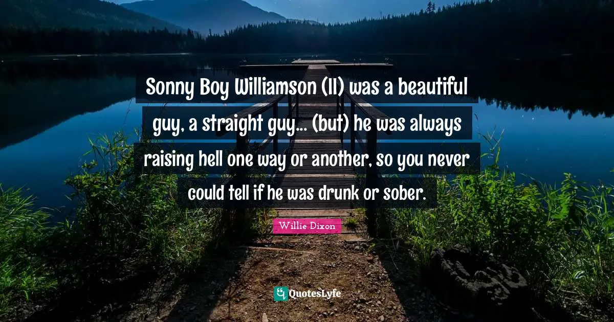 Sonny Boy Williamson (II) was a beautiful guy, a straight guy... (but) he was always raising hell one way or another, so you never could tell if he was drunk or sober.
