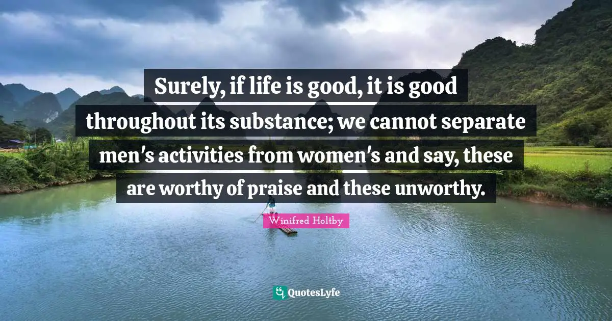 Surely, if life is good, it is good throughout its substance; we cannot separate men's activities from women's and say, these are worthy of praise and these unworthy.