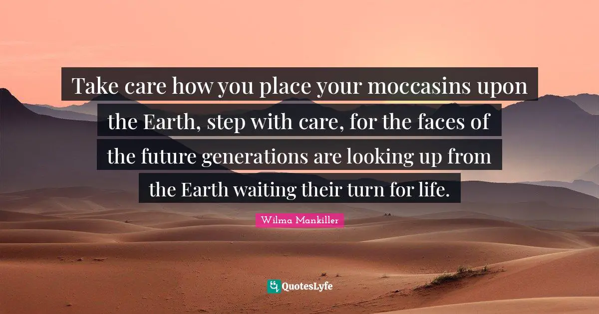 Wilma Mankiller Quotes: Take care how you place your moccasins upon the Earth, step with care, for the faces of the future generations are looking up from the Earth waiting their turn for life.