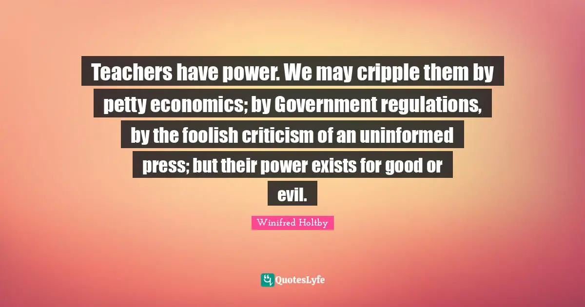 Teachers have power. We may cripple them by petty economics; by Government regulations, by the foolish criticism of an uninformed press; but their power exists for good or evil.
