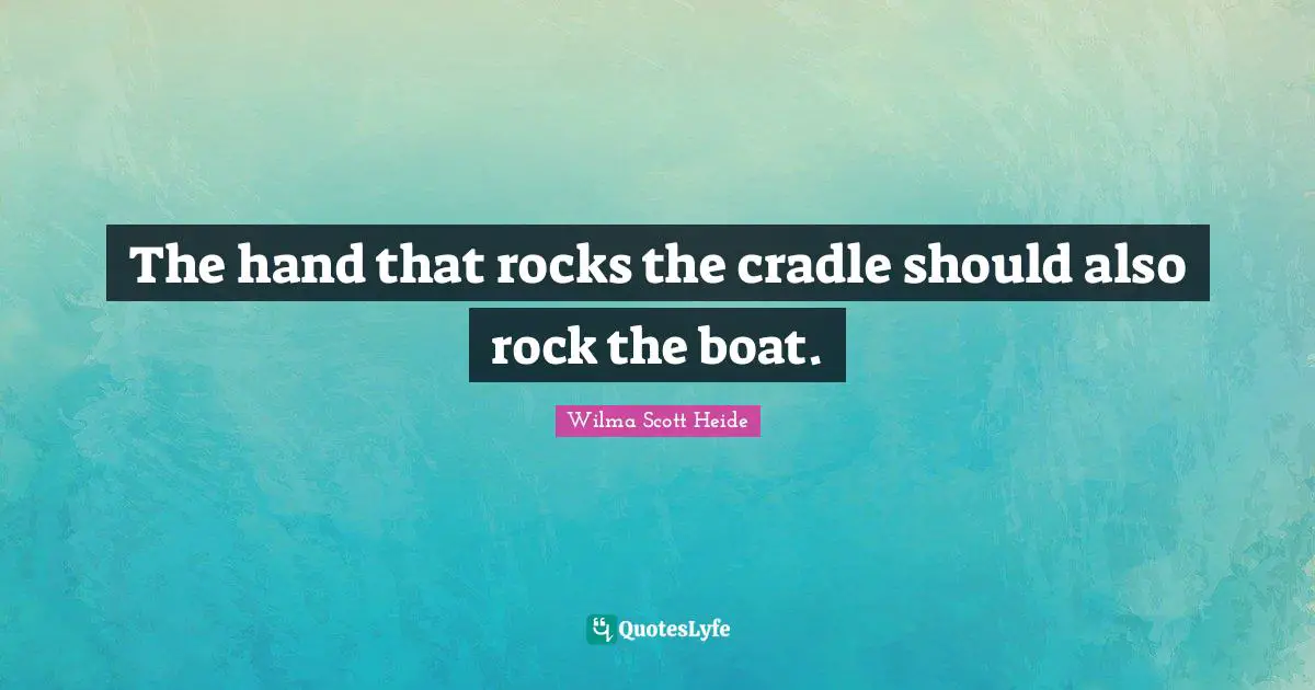 The hand that rocks the cradle should also rock the boat.