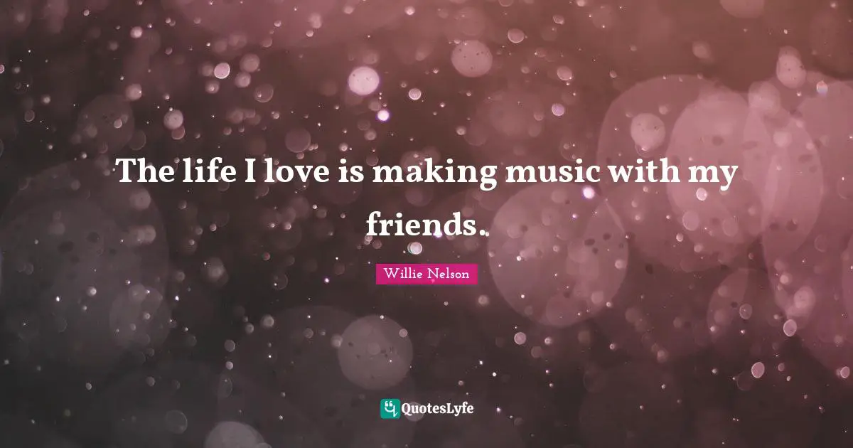 The life I love is making music with my friends.