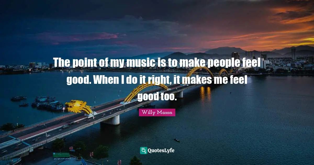 The point of my music is to make people feel good. When I do it right, it makes me feel good too.