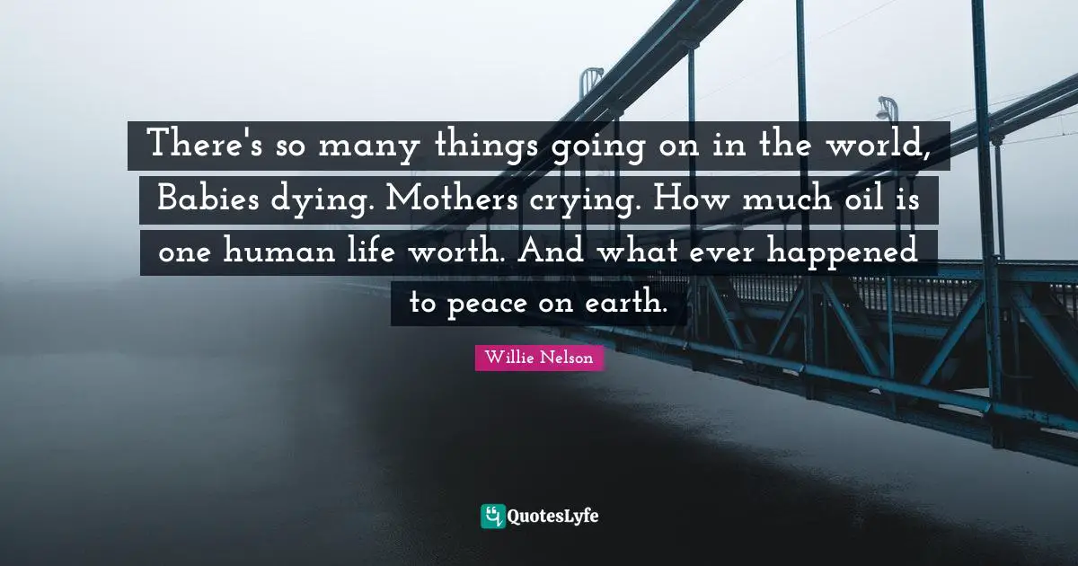 There's so many things going on in the world, Babies dying. Mothers crying. How much oil is one human life worth. And what ever happened to peace on earth.