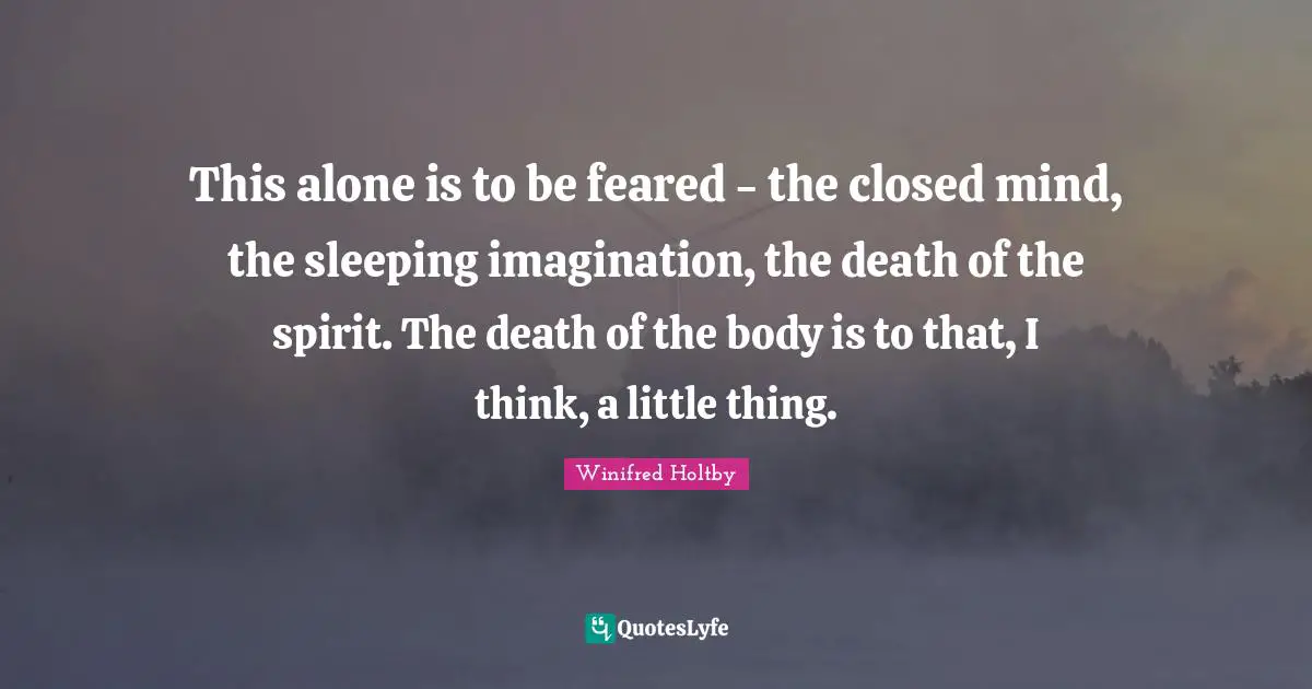 This alone is to be feared - the closed mind, the sleeping imagination, the death of the spirit. The death of the body is to that, I think, a little thing.