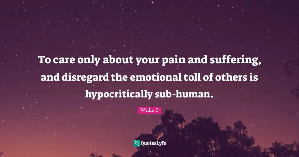 To care only about your pain and suffering, and disregard the emotional toll of others is hypocritically sub-human.