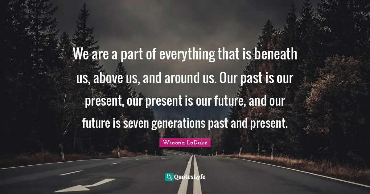 Our Future Quotes: "We are a part of everything that is beneath us, above us, and around us. Our past is our present, our present is our future, and our future is seven generations past and present."