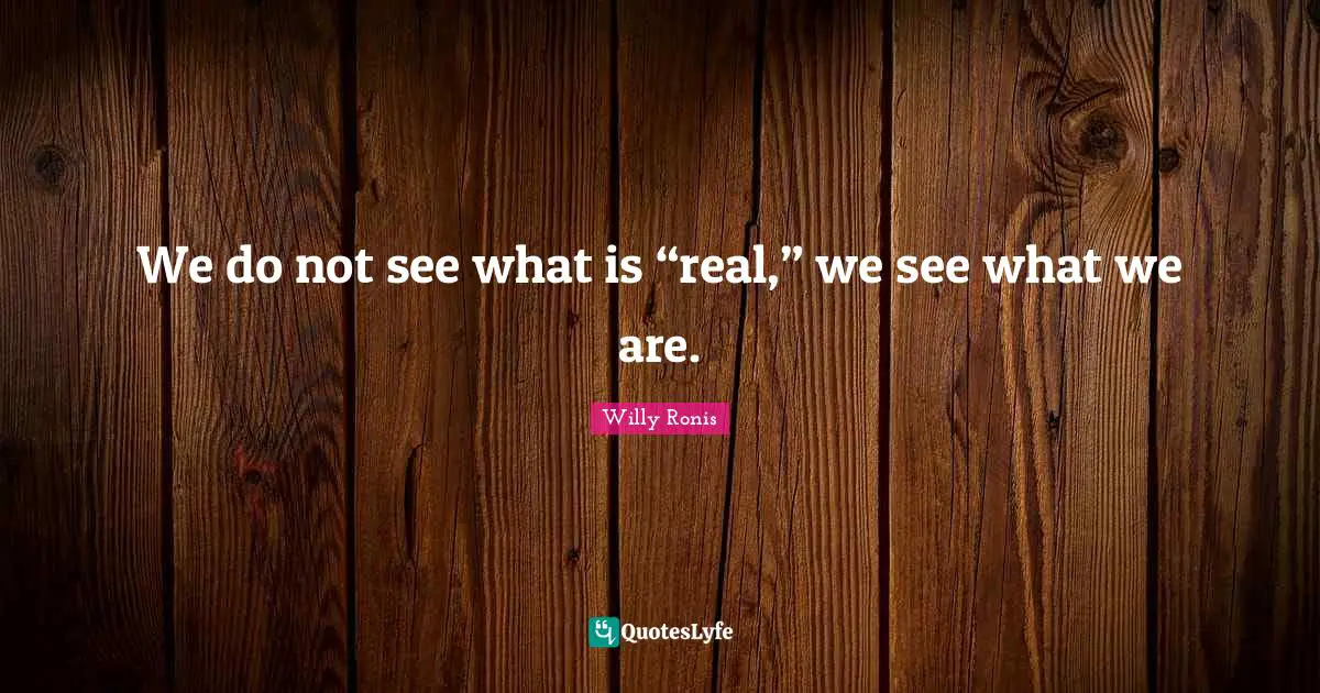We do not see what is “real,” we see what we are.