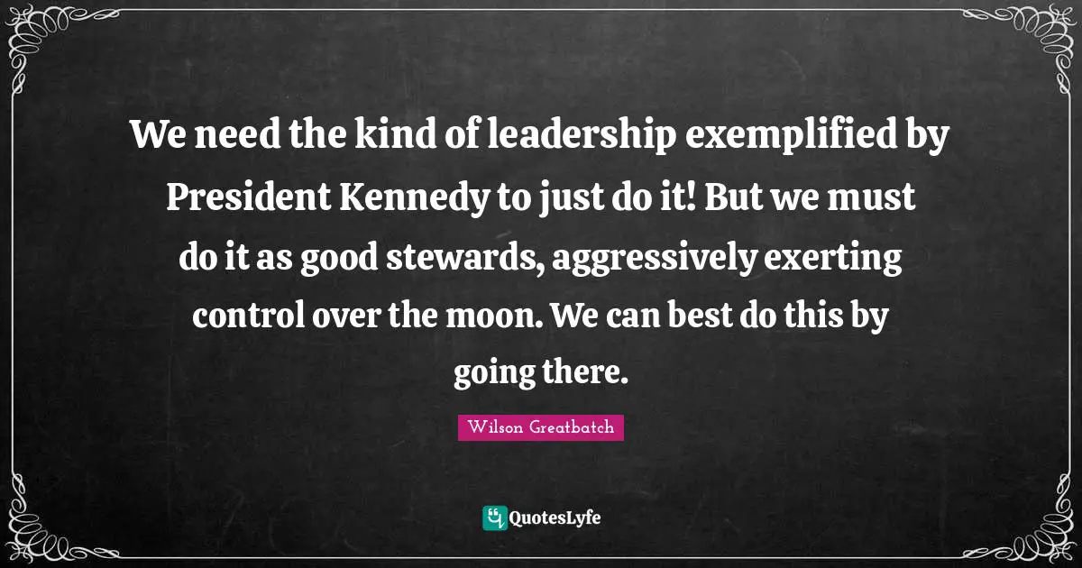 Stewards Quotes: "We need the kind of leadership exemplified by President Kennedy to just do it! But we must do it as good stewards, aggressively exerting control over the moon. We can best do this by going there."
