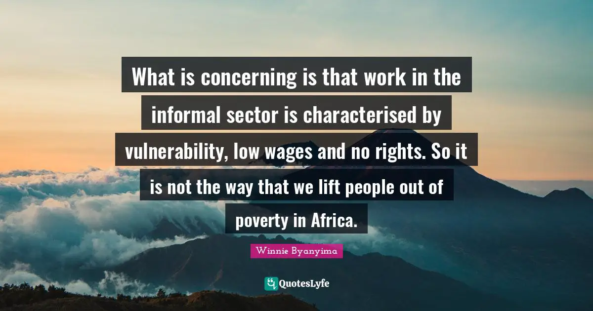 Winnie Byanyima Quotes: "What is concerning is that work in the informal sector is characterised by vulnerability, low wages and no rights. So it is not the way that we lift people out of poverty in Africa."