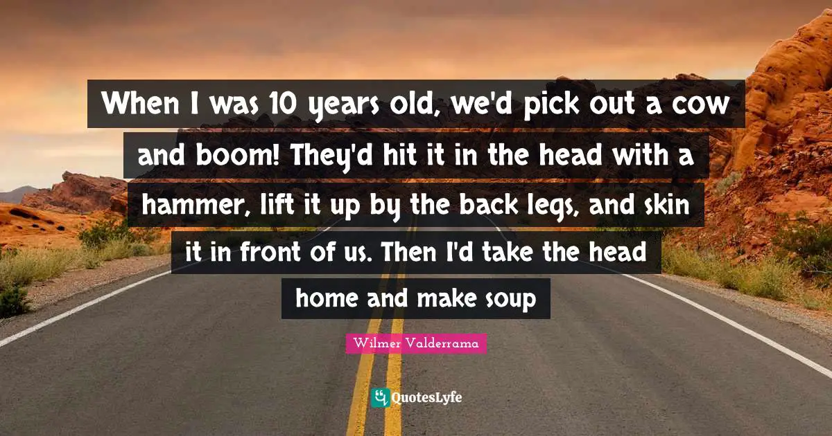 When I was 10 years old, we'd pick out a cow and boom! They'd hit it in the head with a hammer, lift it up by the back legs, and skin it in front of us. Then I'd take the head home and make soup