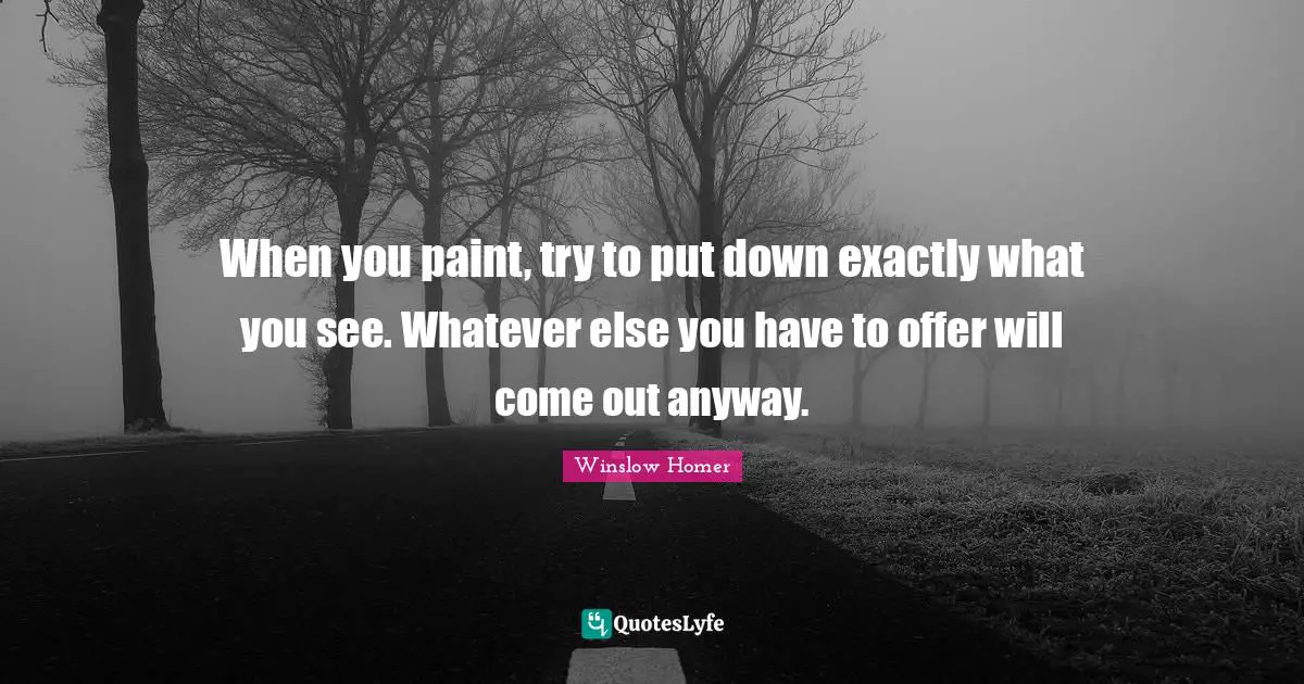 When you paint, try to put down exactly what you see. Whatever else you have to offer will come out anyway.