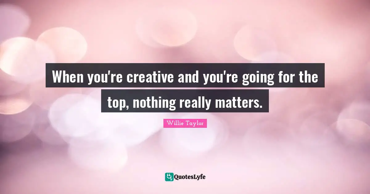 When you're creative and you're going for the top, nothing really matters.