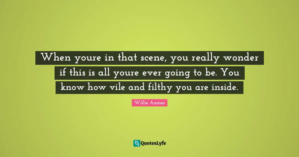 When youre in that scene, you really wonder if this is all youre ever going to be. You know how vile and filthy you are inside.
